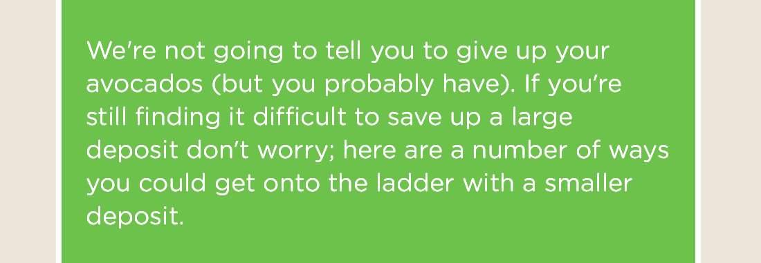 We're not going to tell you to give up your avocados (but you probably have). If you’re still finding it difficult to save up a large deposit don’t worry; here are a number of ways you could get onto the ladder with a smaller deposit.