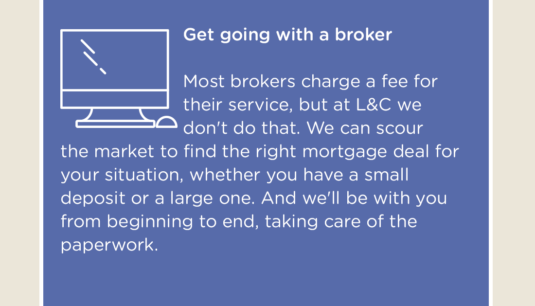Get going with a broker - Most brokers charge a fee for their service, but at L&C we don't do that. We can scour the market to find the right mortgage deal for your situation, whether you have a small deposit or a large one. And we'll be with you from beginning to end, taking care of the paperwork.