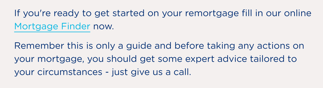 If you're ready to get started on your remortgage give us a call on 0808 292 3434 or fill in our online Mortgage Finder now. Remember this is only a guide and before taking any actions on your mortgage, you should get some expert advice tailored to your circumstances - just give us a call.